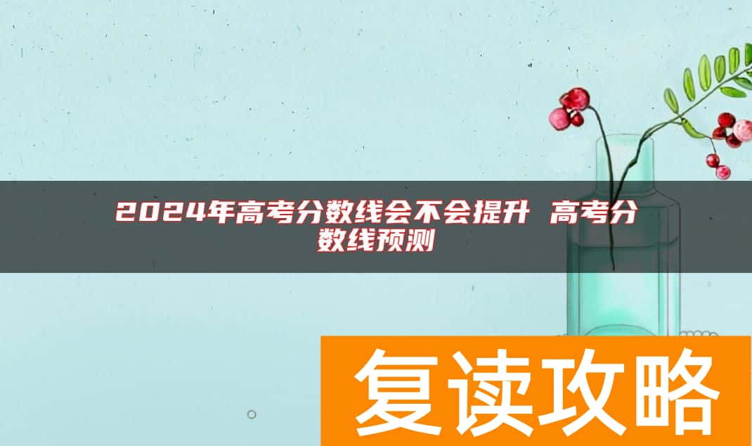 2024年高考分数线会不会提升 高考分数线预测